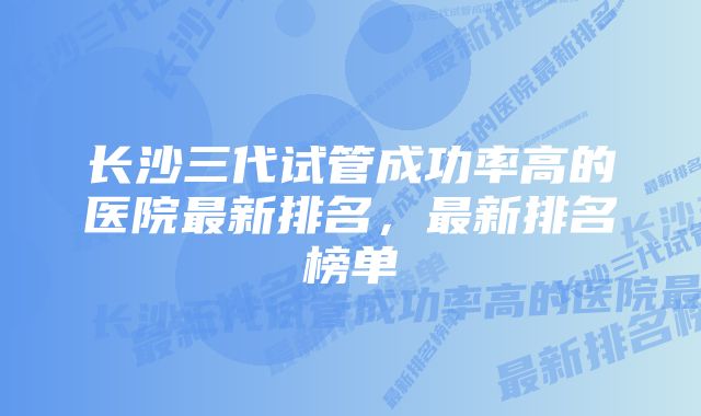 长沙三代试管成功率高的医院最新排名，最新排名榜单