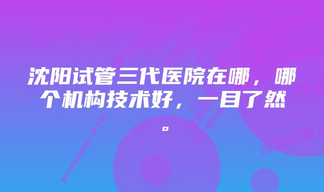 沈阳试管三代医院在哪，哪个机构技术好，一目了然。