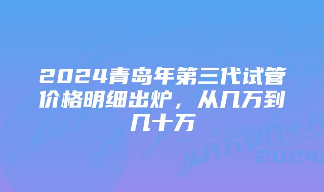 2024青岛年第三代试管价格明细出炉，从几万到几十万