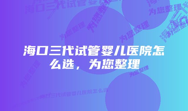 海口三代试管婴儿医院怎么选，为您整理