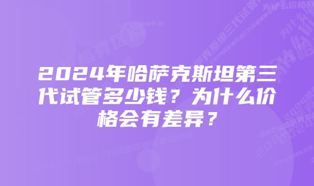 2024年哈萨克斯坦第三代试管多少钱？为什么价格会有差异？