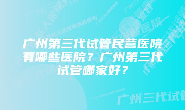 广州第三代试管民营医院有哪些医院？广州第三代试管哪家好？