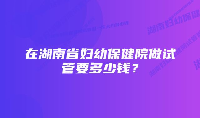 在湖南省妇幼保健院做试管要多少钱？