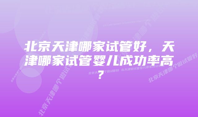 北京天津哪家试管好，天津哪家试管婴儿成功率高？