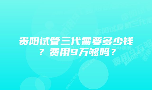 贵阳试管三代需要多少钱？费用9万够吗？