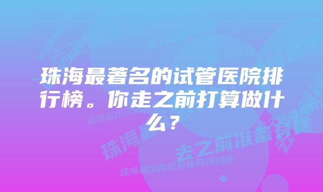 珠海最著名的试管医院排行榜。你走之前打算做什么？