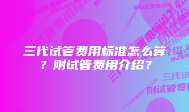 三代试管费用标准怎么算？附试管费用介绍？