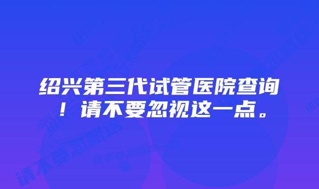 绍兴第三代试管医院查询！请不要忽视这一点。