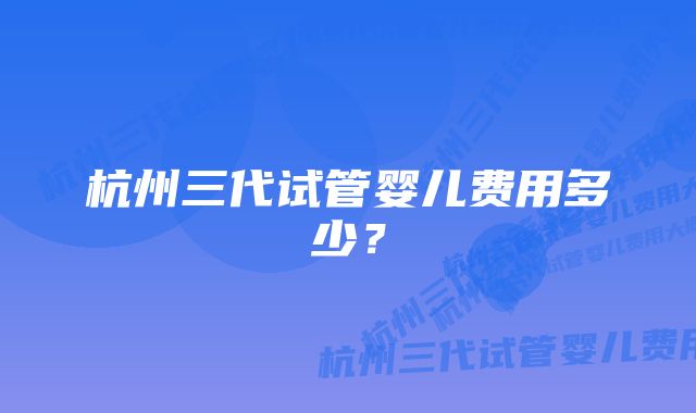 杭州三代试管婴儿费用多少？