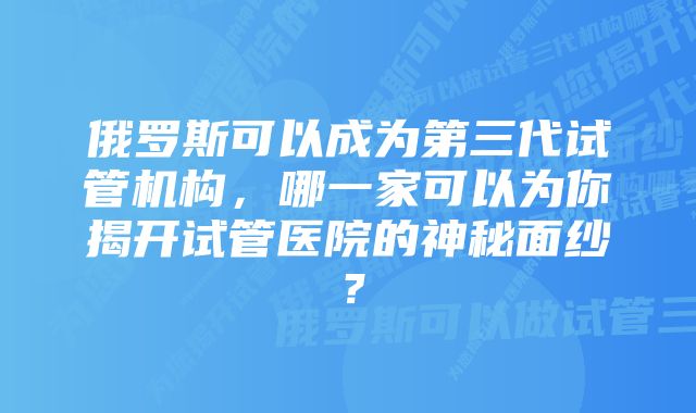 俄罗斯可以成为第三代试管机构，哪一家可以为你揭开试管医院的神秘面纱？