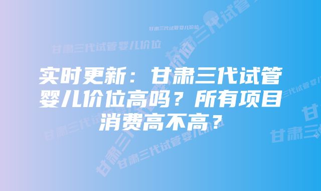 实时更新：甘肃三代试管婴儿价位高吗？所有项目消费高不高？