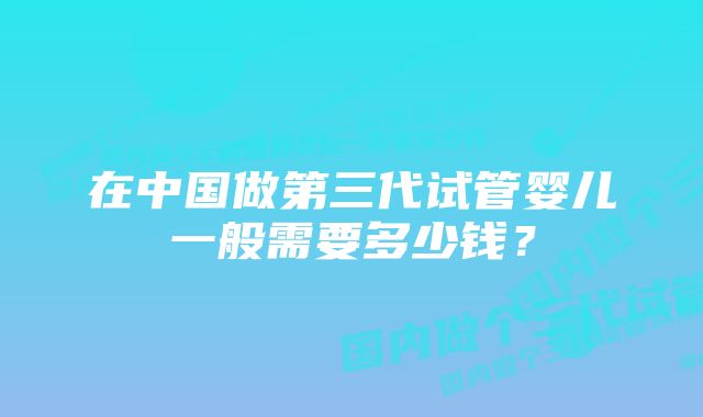 在中国做第三代试管婴儿一般需要多少钱？