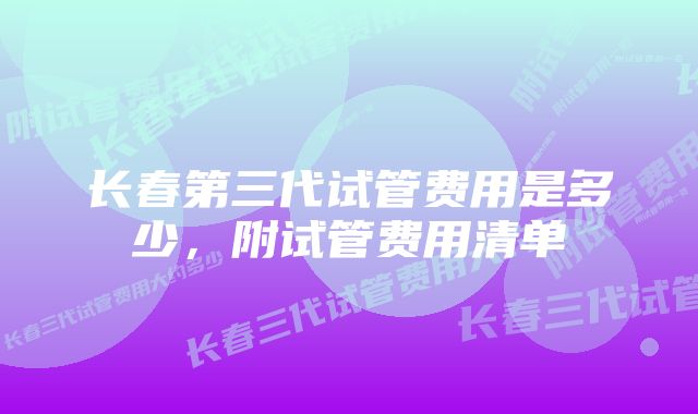 长春第三代试管费用是多少，附试管费用清单