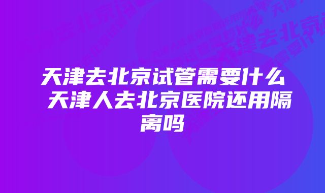 天津去北京试管需要什么 天津人去北京医院还用隔离吗