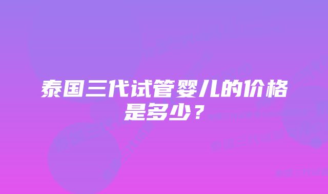 泰国三代试管婴儿的价格是多少？