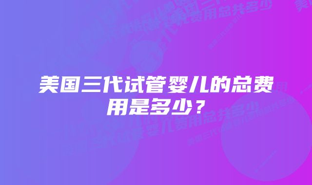 美国三代试管婴儿的总费用是多少？