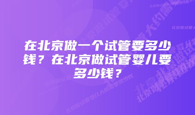 在北京做一个试管要多少钱？在北京做试管婴儿要多少钱？