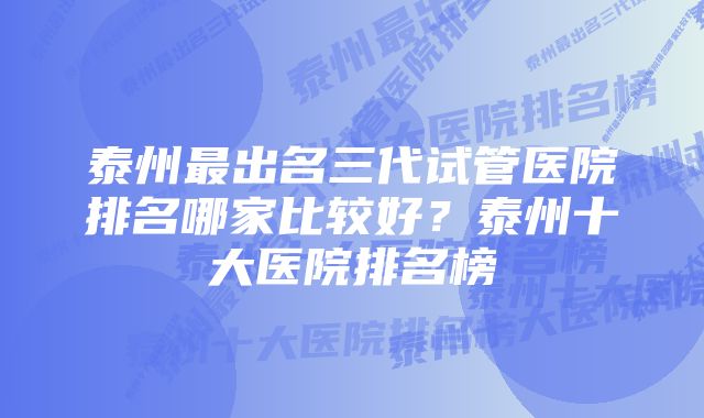 泰州最出名三代试管医院排名哪家比较好？泰州十大医院排名榜