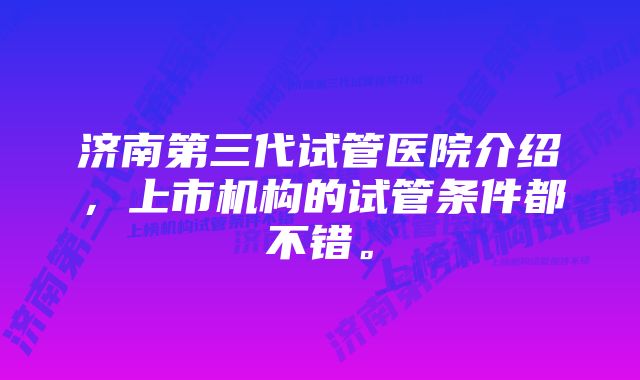 济南第三代试管医院介绍，上市机构的试管条件都不错。