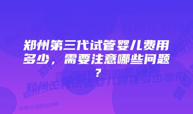 郑州第三代试管婴儿费用多少，需要注意哪些问题？