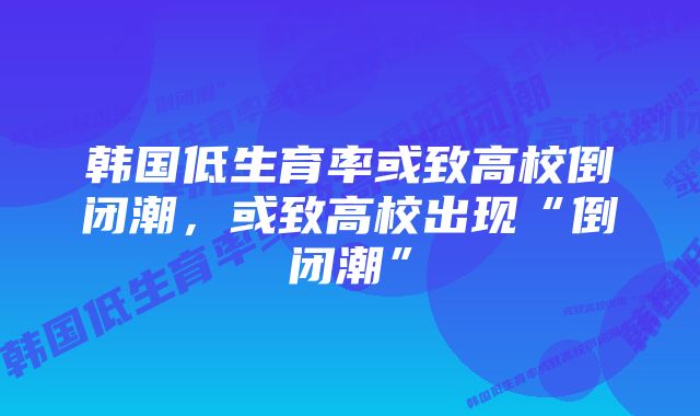 韩国低生育率或致高校倒闭潮，或致高校出现“倒闭潮”