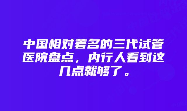 中国相对著名的三代试管医院盘点，内行人看到这几点就够了。