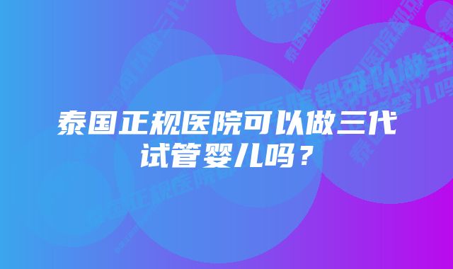 泰国正规医院可以做三代试管婴儿吗？