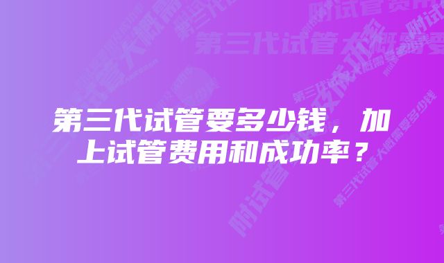 第三代试管要多少钱，加上试管费用和成功率？