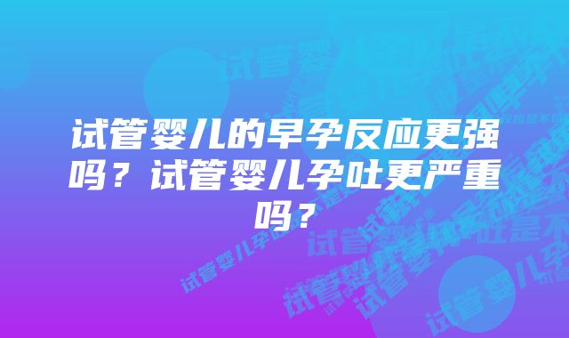 试管婴儿的早孕反应更强吗？试管婴儿孕吐更严重吗？