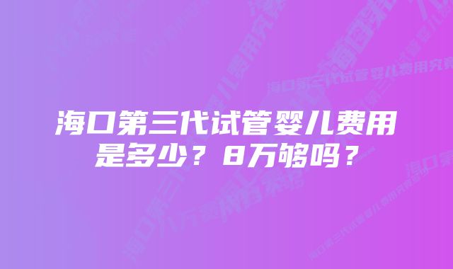 海口第三代试管婴儿费用是多少？8万够吗？