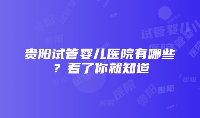 贵阳试管婴儿医院有哪些？看了你就知道