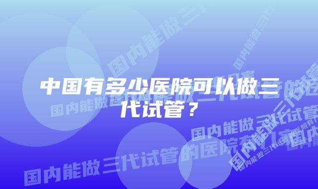 中国有多少医院可以做三代试管？