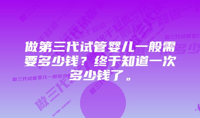 做第三代试管婴儿一般需要多少钱？终于知道一次多少钱了。