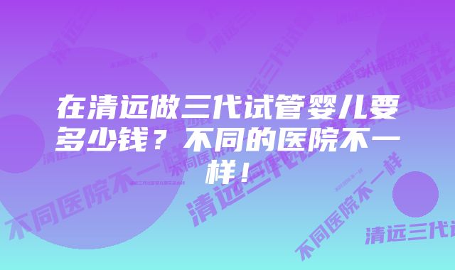 在清远做三代试管婴儿要多少钱？不同的医院不一样！