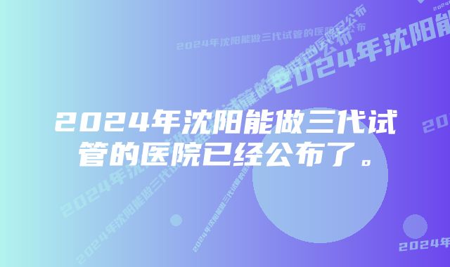 2024年沈阳能做三代试管的医院已经公布了。