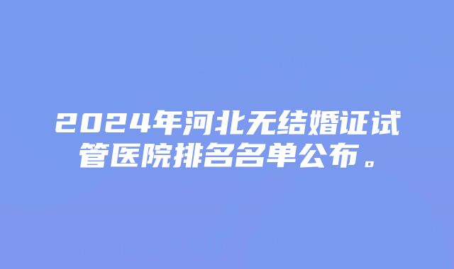 2024年河北无结婚证试管医院排名名单公布。