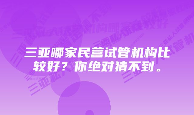 三亚哪家民营试管机构比较好？你绝对猜不到。