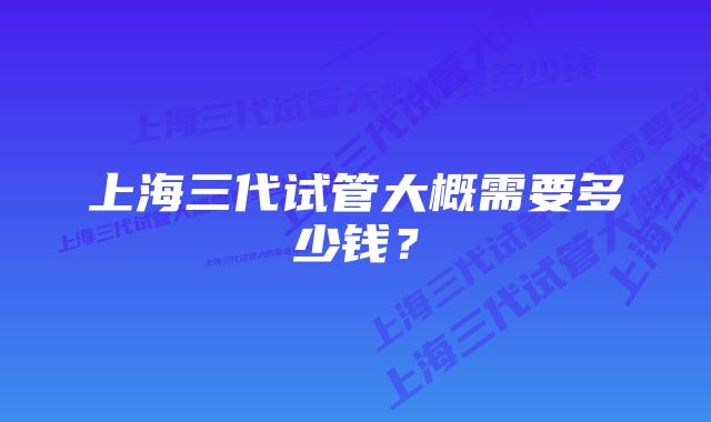 上海三代试管大概需要多少钱？