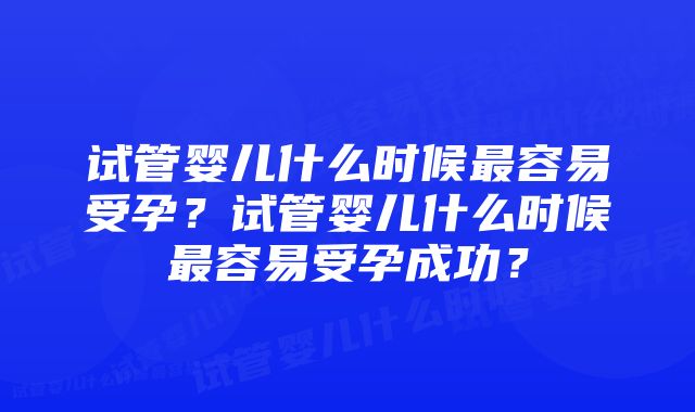 试管婴儿什么时候最容易受孕？试管婴儿什么时候最容易受孕成功？