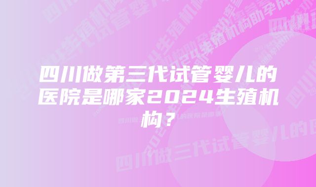 四川做第三代试管婴儿的医院是哪家2024生殖机构？