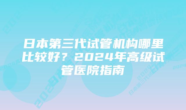 日本第三代试管机构哪里比较好？2024年高级试管医院指南