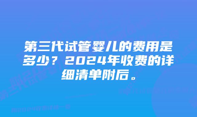 第三代试管婴儿的费用是多少？2024年收费的详细清单附后。