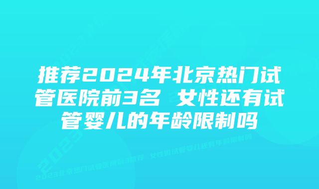 推荐2024年北京热门试管医院前3名 女性还有试管婴儿的年龄限制吗