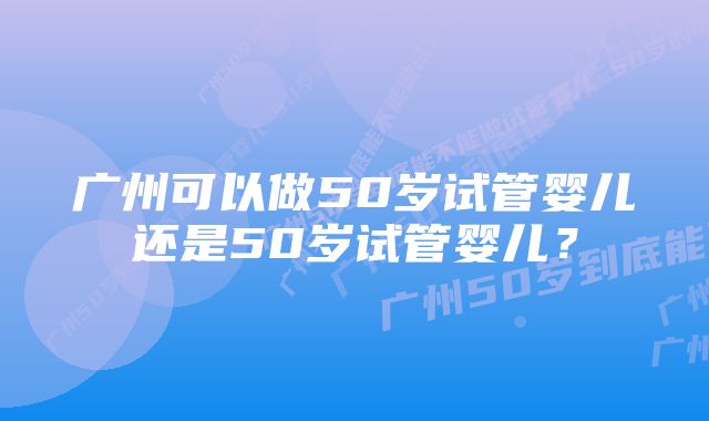 广州可以做50岁试管婴儿还是50岁试管婴儿？