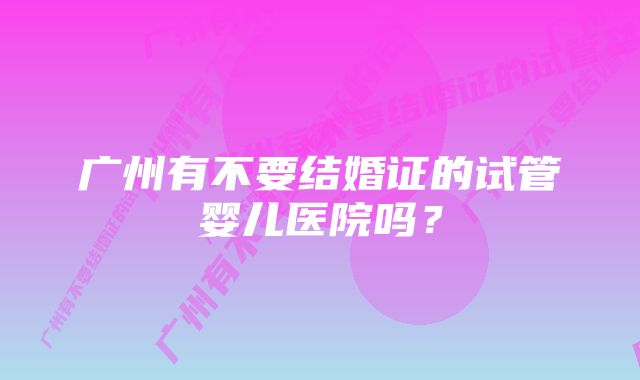 广州有不要结婚证的试管婴儿医院吗？