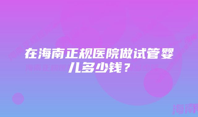 在海南正规医院做试管婴儿多少钱？