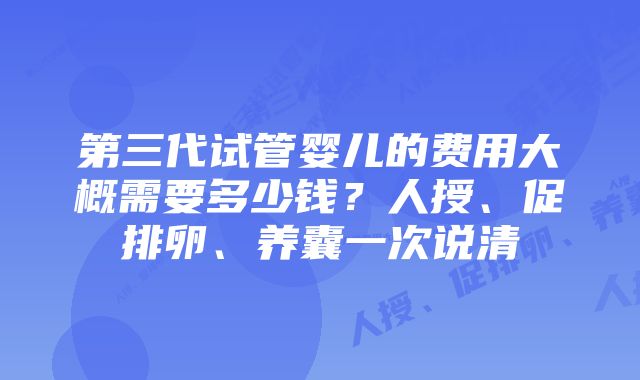 第三代试管婴儿的费用大概需要多少钱？人授、促排卵、养囊一次说清