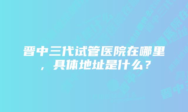 晋中三代试管医院在哪里，具体地址是什么？