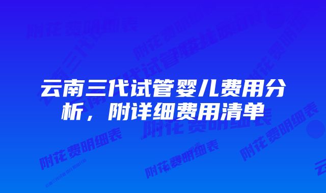 云南三代试管婴儿费用分析，附详细费用清单