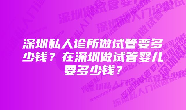 深圳私人诊所做试管要多少钱？在深圳做试管婴儿要多少钱？